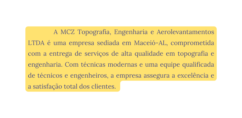 A MCZ Topografia Engenharia e Aerolevantamentos LTDA é uma empresa sediada em Maceió AL comprometida com a entrega de serviços de alta qualidade em topografia e engenharia Com técnicas modernas e uma equipe qualificada de técnicos e engenheiros a empresa assegura a excelência e a satisfação total dos clientes